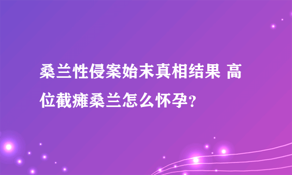 桑兰性侵案始末真相结果 高位截瘫桑兰怎么怀孕？