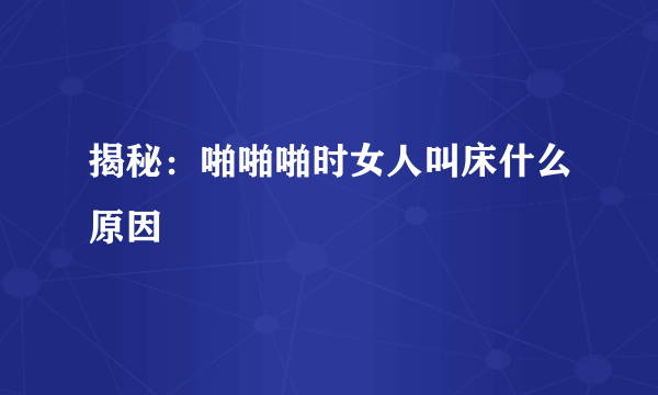 揭秘：啪啪啪时女人叫床什么原因