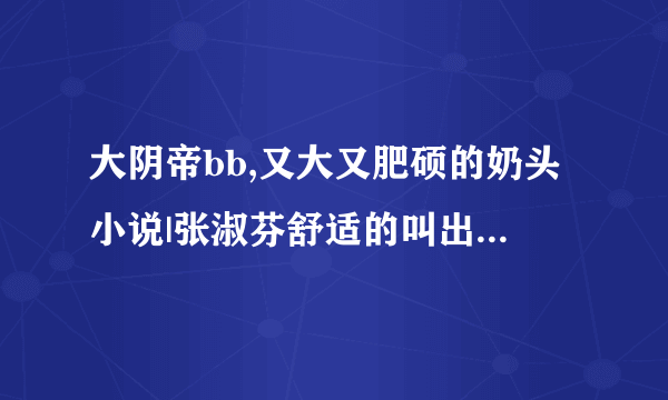 大阴帝bb,又大又肥硕的奶头小说|张淑芬舒适的叫出了声-情感口述