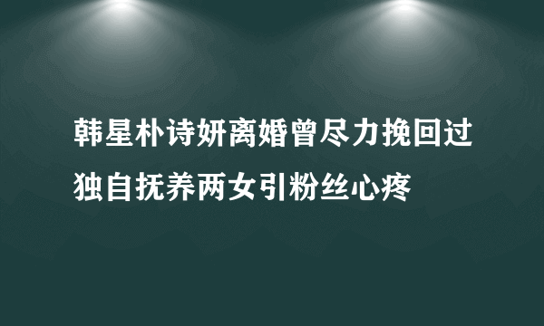 韩星朴诗妍离婚曾尽力挽回过独自抚养两女引粉丝心疼