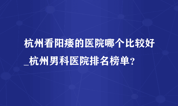 杭州看阳痿的医院哪个比较好_杭州男科医院排名榜单？