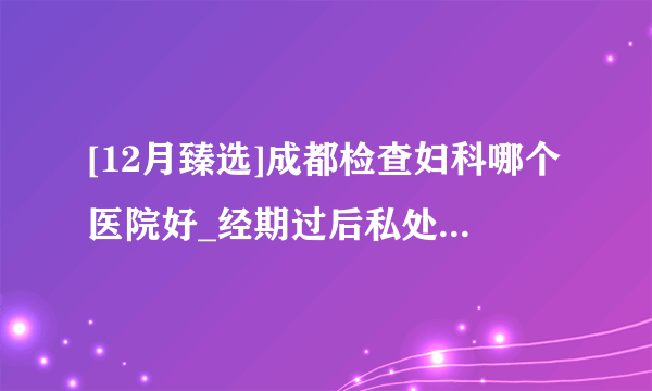 [12月臻选]成都检查妇科哪个医院好_经期过后私处瘙痒是怎么回事?