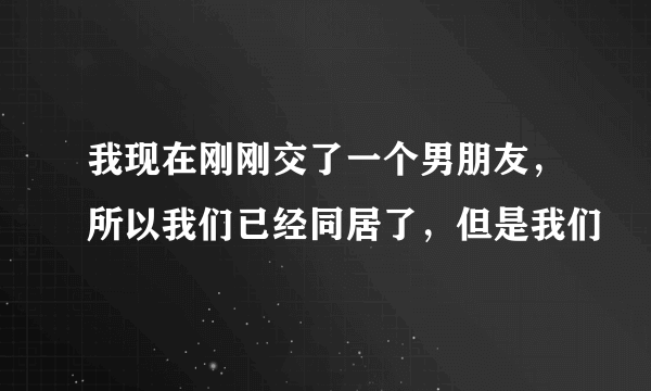 我现在刚刚交了一个男朋友，所以我们已经同居了，但是我们