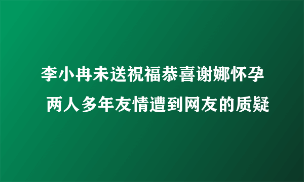 李小冉未送祝福恭喜谢娜怀孕 两人多年友情遭到网友的质疑