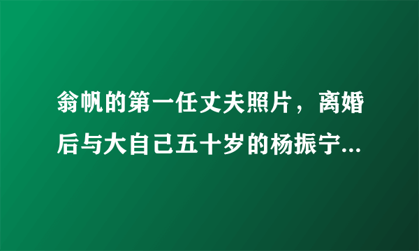 翁帆的第一任丈夫照片，离婚后与大自己五十岁的杨振宁结婚—飞外