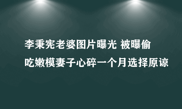 李秉宪老婆图片曝光 被曝偷吃嫩模妻子心碎一个月选择原谅