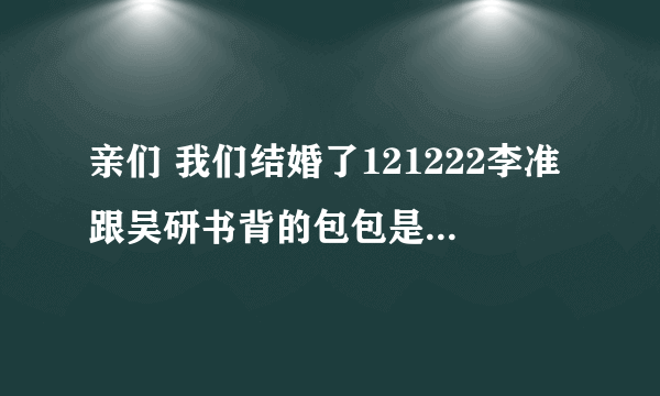 亲们 我们结婚了121222李准跟吴研书背的包包是什么牌子