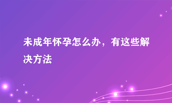 未成年怀孕怎么办，有这些解决方法