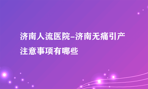 济南人流医院-济南无痛引产注意事项有哪些