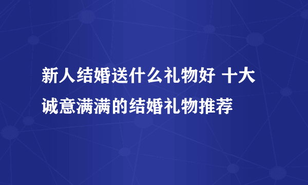 新人结婚送什么礼物好 十大诚意满满的结婚礼物推荐