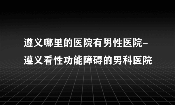 遵义哪里的医院有男性医院-遵义看性功能障碍的男科医院