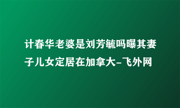 计春华老婆是刘芳毓吗曝其妻子儿女定居在加拿大-飞外网