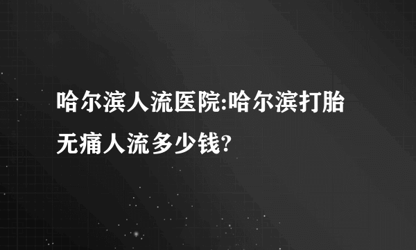 哈尔滨人流医院:哈尔滨打胎无痛人流多少钱?