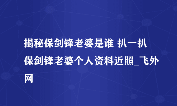 揭秘保剑锋老婆是谁 扒一扒保剑锋老婆个人资料近照_飞外网