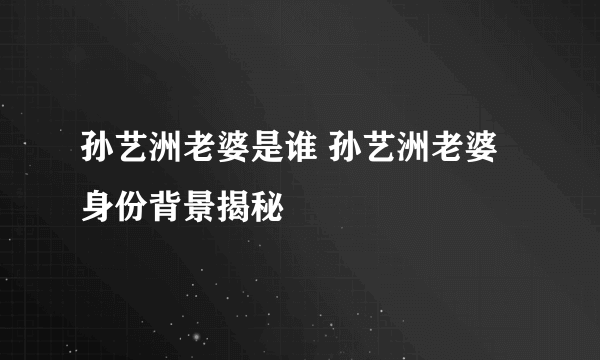 孙艺洲老婆是谁 孙艺洲老婆身份背景揭秘