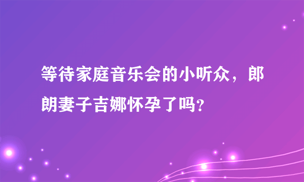 等待家庭音乐会的小听众，郎朗妻子吉娜怀孕了吗？