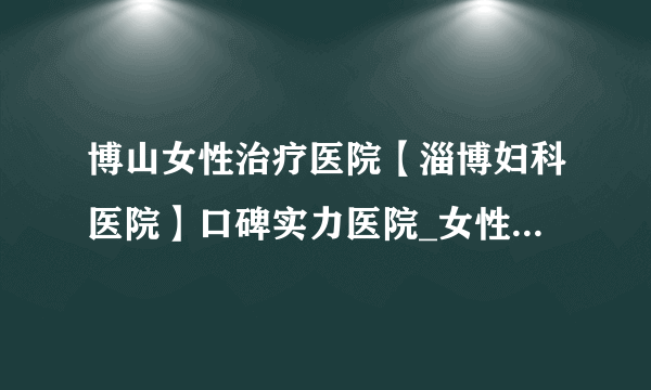 博山女性治疗医院【淄博妇科医院】口碑实力医院_女性选择的好医院