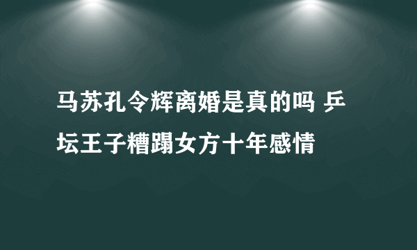 马苏孔令辉离婚是真的吗 乒坛王子糟蹋女方十年感情