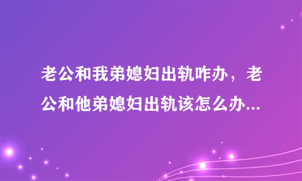 老公和我弟媳妇出轨咋办，老公和他弟媳妇出轨该怎么办选择原谅还是离婚？