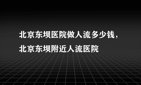 北京东坝医院做人流多少钱，北京东坝附近人流医院