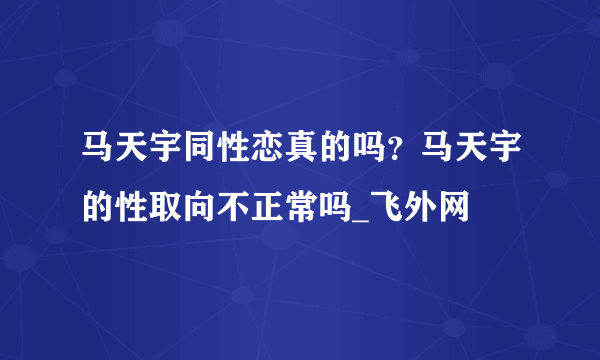 马天宇同性恋真的吗？马天宇的性取向不正常吗_飞外网