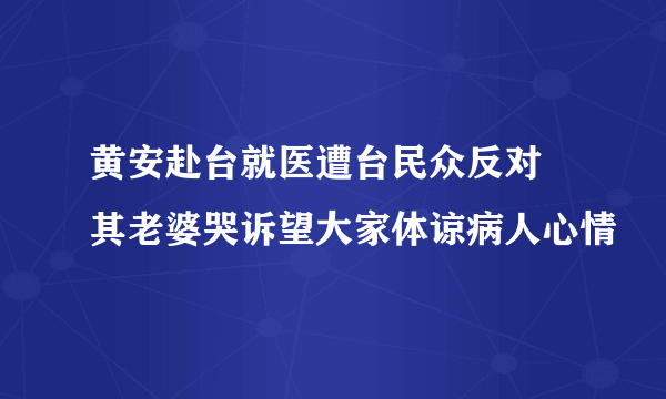 黄安赴台就医遭台民众反对 其老婆哭诉望大家体谅病人心情