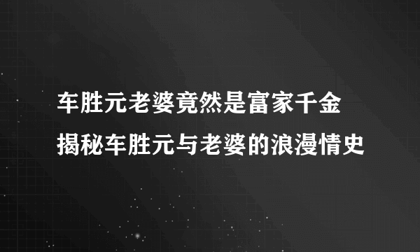 车胜元老婆竟然是富家千金 揭秘车胜元与老婆的浪漫情史