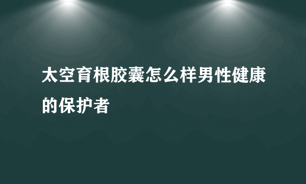 太空育根胶囊怎么样男性健康的保护者