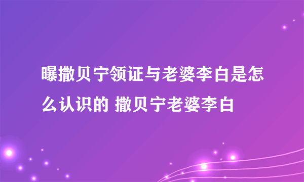 曝撒贝宁领证与老婆李白是怎么认识的 撒贝宁老婆李白