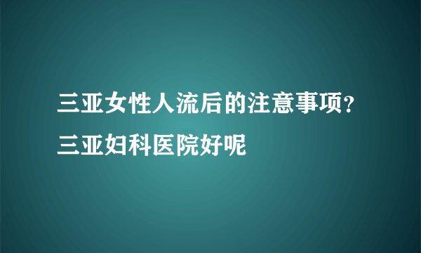 三亚女性人流后的注意事项？三亚妇科医院好呢