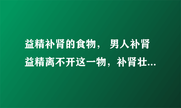 益精补肾的食物， 男人补肾益精离不开这一物，补肾壮阳汤有哪些