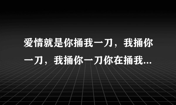 爱情就是你捅我一刀，我捅你一刀，我捅你一刀你在捅我一刀，然后互相数对方的伤口，是这样的吗？