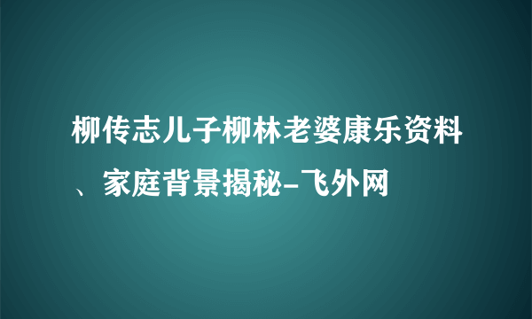 柳传志儿子柳林老婆康乐资料、家庭背景揭秘-飞外网