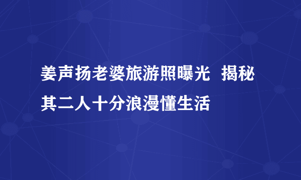 姜声扬老婆旅游照曝光  揭秘其二人十分浪漫懂生活