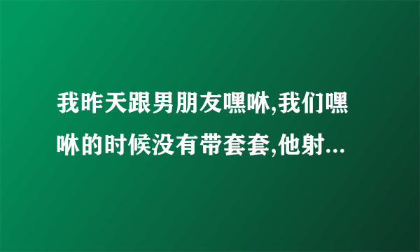 我昨天跟男朋友嘿咻,我们嘿咻的时候没有带套套,他射在里面了