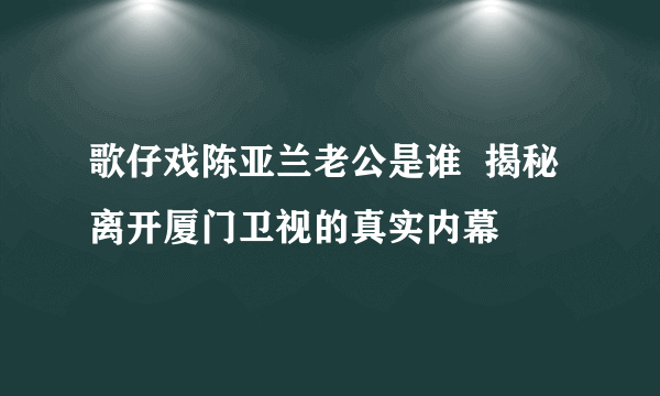 歌仔戏陈亚兰老公是谁  揭秘离开厦门卫视的真实内幕