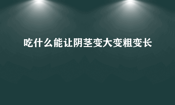 吃什么能让阴茎变大变粗变长