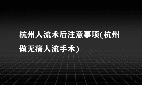 杭州人流术后注意事项(杭州做无痛人流手术)