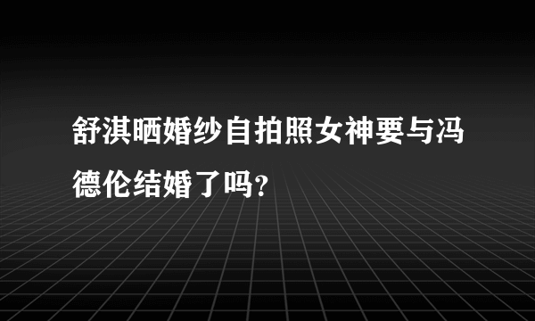 舒淇晒婚纱自拍照女神要与冯德伦结婚了吗？