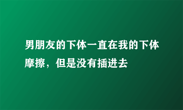 男朋友的下体一直在我的下体摩擦，但是没有插进去