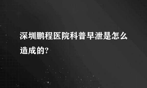 深圳鹏程医院科普早泄是怎么造成的?