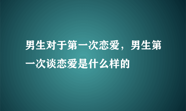 男生对于第一次恋爱，男生第一次谈恋爱是什么样的