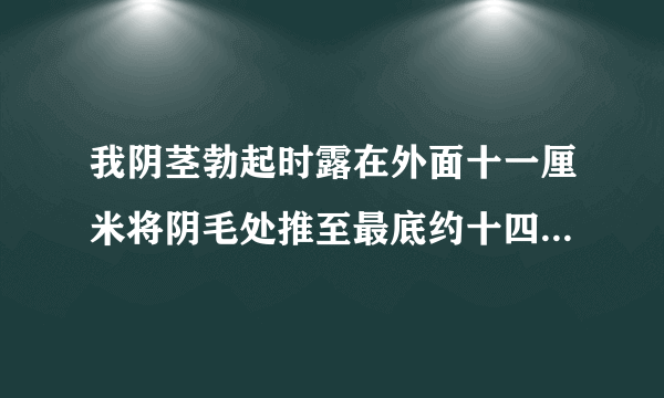 我阴茎勃起时露在外面十一厘米将阴毛处推至最底约十四五厘米，这样是正常的吗?