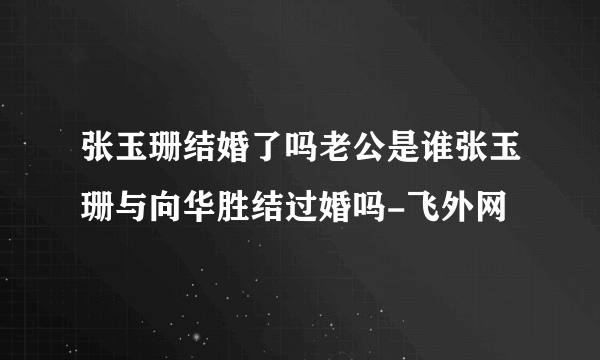 张玉珊结婚了吗老公是谁张玉珊与向华胜结过婚吗-飞外网