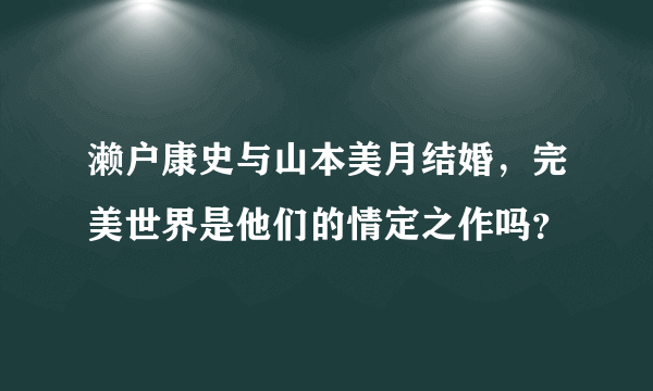 濑户康史与山本美月结婚，完美世界是他们的情定之作吗？