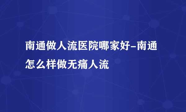 南通做人流医院哪家好-南通怎么样做无痛人流