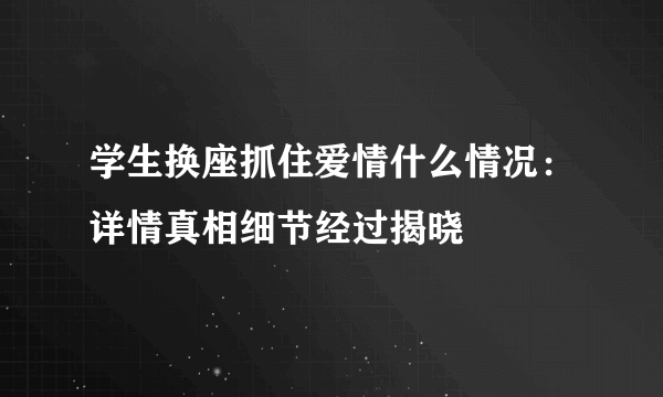 学生换座抓住爱情什么情况：详情真相细节经过揭晓