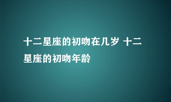 十二星座的初吻在几岁 十二星座的初吻年龄