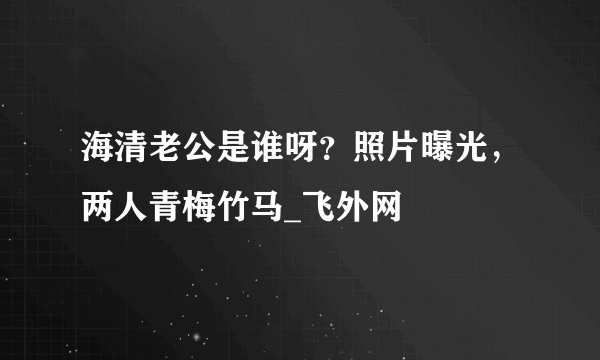 海清老公是谁呀？照片曝光，两人青梅竹马_飞外网