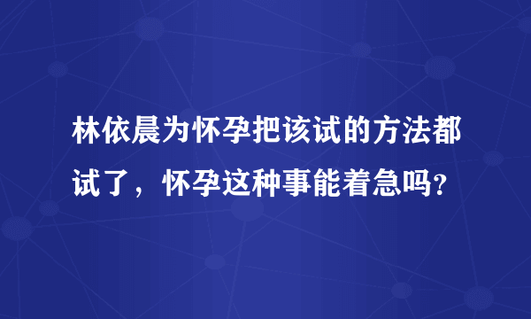 林依晨为怀孕把该试的方法都试了，怀孕这种事能着急吗？